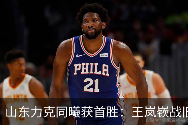 山东力克同曦获首胜：王岚嵚战旧主27+6创加盟纪录 郭昊文24分