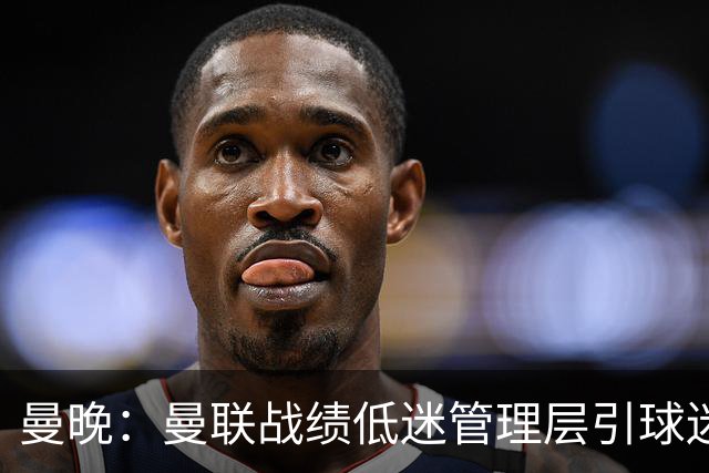曼晚：曼联战绩低迷管理层引球迷不满，部分忠实球迷渐失信心