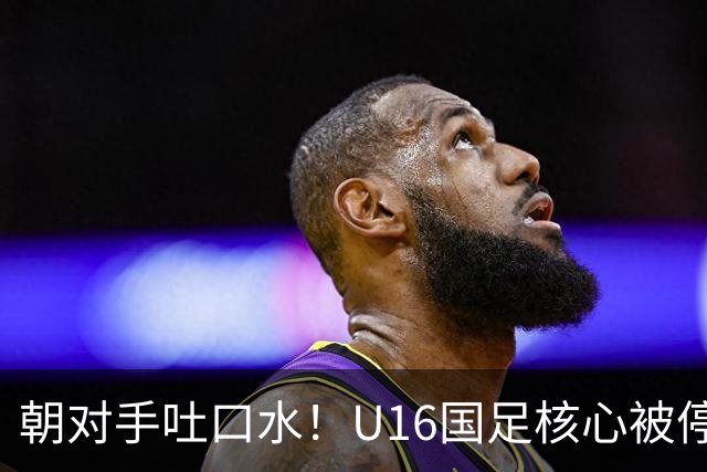 朝对手吐口水！U16国足核心被停赛3场 已做内部检查 董路批评