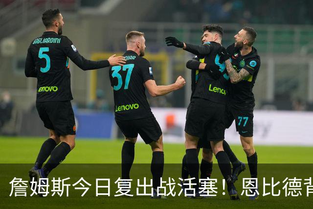 詹姆斯今日复出战活塞！恩比德背靠背轮休 杜伦腿筋受伤至少歇两周