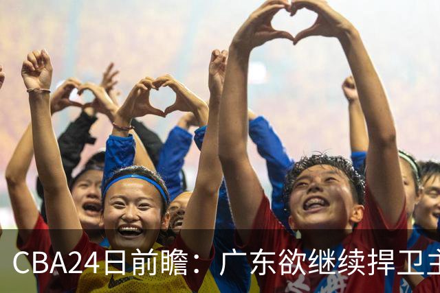 CBA24日前瞻：广东欲继续捍卫主场 邹阳状态火热率队挑战卫冕冠军